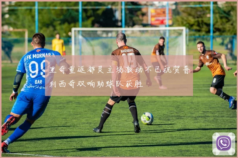 里奇重返都灵主场激动不已祝贺普利西奇双响助球队获胜