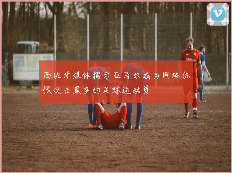 西班牙媒体揭示亚马尔成为网络仇恨攻击最多的足球运动员