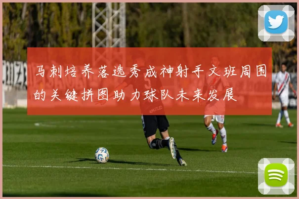 马刺培养落选秀成神射手文班周围的关键拼图助力球队未来发展