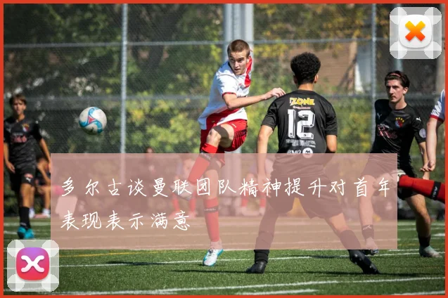 多尔古谈曼联团队精神提升对首年表现表示满意