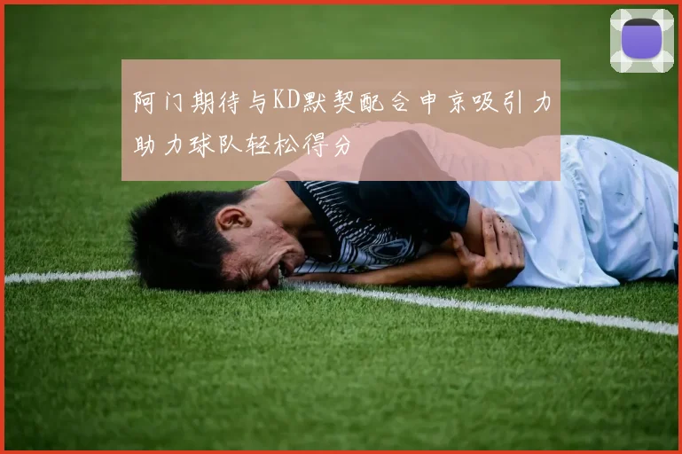 阿门期待与KD默契配合申京吸引力助力球队轻松得分