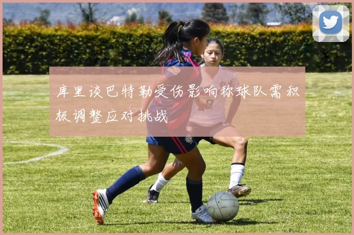 库里谈巴特勒受伤影响称球队需积极调整应对挑战