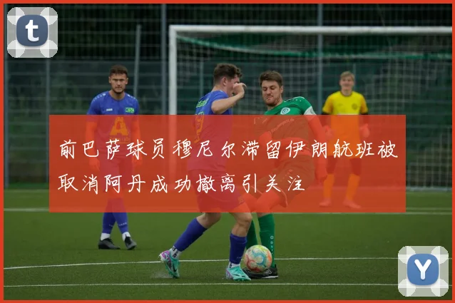 前巴萨球员穆尼尔滞留伊朗航班被取消阿丹成功撤离引关注