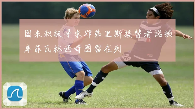 国米积极寻求邓弗里斯接替者诺顿库菲瓦林西奇图雷在列