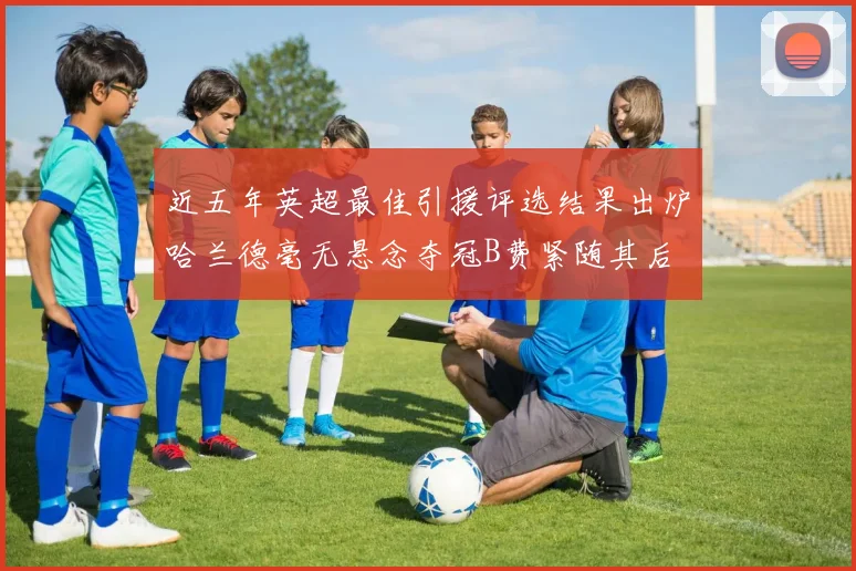 近五年英超最佳引援评选结果出炉哈兰德毫无悬念夺冠B费紧随其后