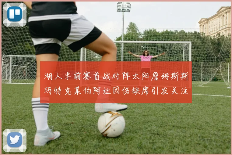 湖人季前赛首战对阵太阳詹姆斯斯玛特克莱伯阿杜因伤缺席引发关注
