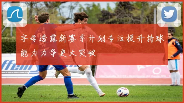 字母透露新赛季计划专注提升持球能力力争更大突破