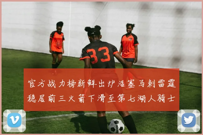 官方战力榜新鲜出炉活塞马刺雷霆稳居前三火箭下滑至第七湖人骑士表现不佳
