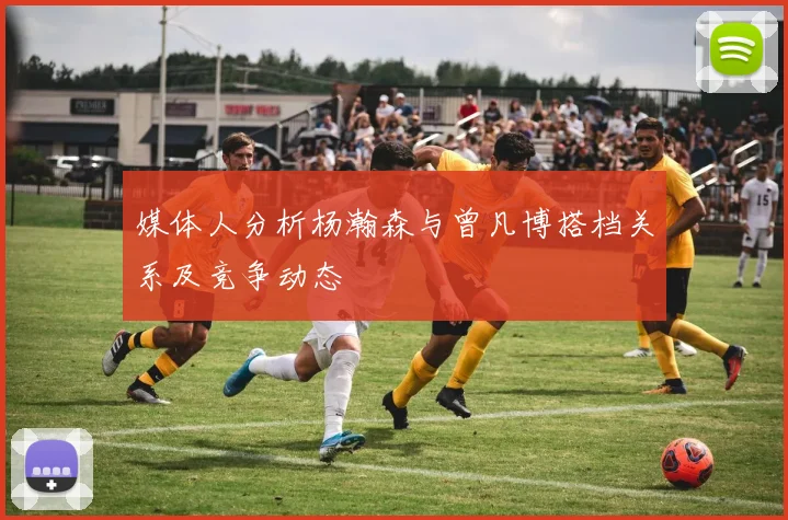 媒体人分析杨瀚森与曾凡博搭档关系及竞争动态