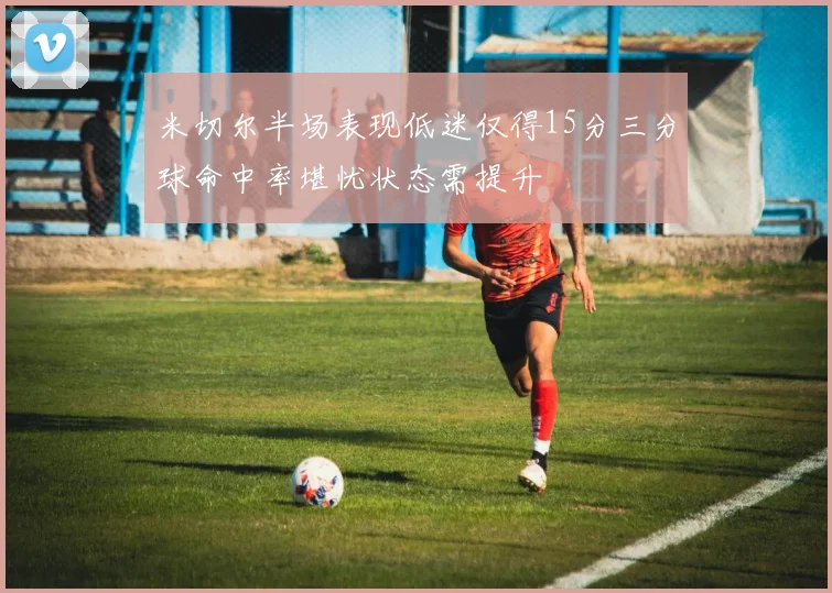 米切尔半场表现低迷仅得15分三分球命中率堪忧状态需提升
