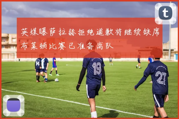 英媒曝萨拉赫拒绝道歉将继续缺席布莱顿比赛已准备离队