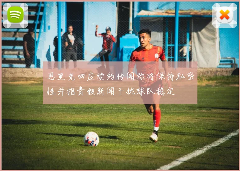 恩里克回应续约传闻称将保持私密性并指责假新闻干扰球队稳定
