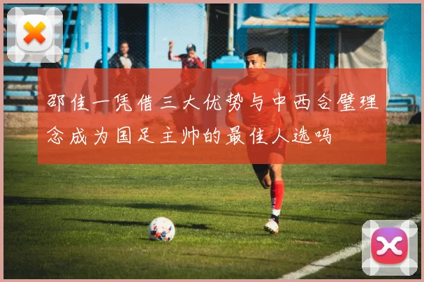 邵佳一凭借三大优势与中西合璧理念成为国足主帅的最佳人选吗