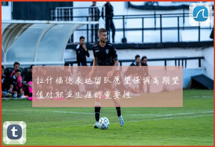 拉什福德表达留队愿望强调高期望值对职业生涯的重要性