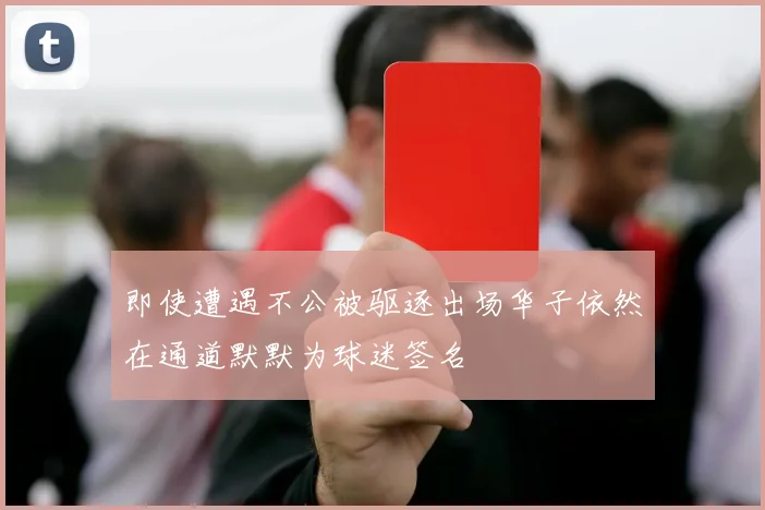 即使遭遇不公被驱逐出场华子依然在通道默默为球迷签名