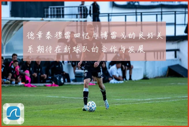 德章泰穆雷回忆与博雷戈的良好关系期待在新球队的合作与发展