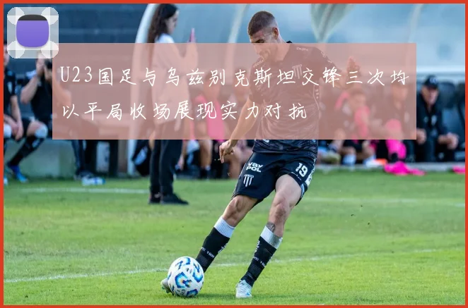U23国足与乌兹别克斯坦交锋三次均以平局收场展现实力对抗