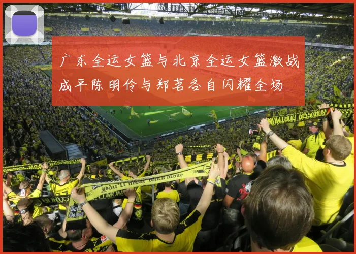 广东全运女篮与北京全运女篮激战成平陈明伶与郑茗各自闪耀全场