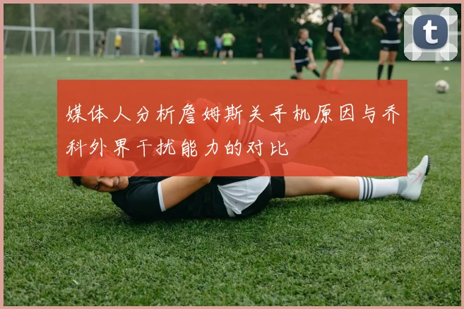 媒体人分析詹姆斯关手机原因与乔科外界干扰能力的对比