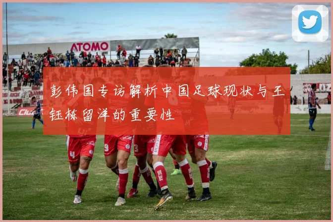 彭伟国专访解析中国足球现状与王钰栋留洋的重要性