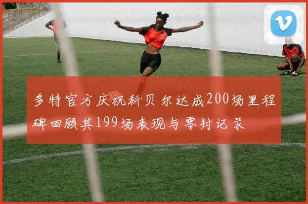 多特官方庆祝科贝尔达成200场里程碑回顾其199场表现与零封记录