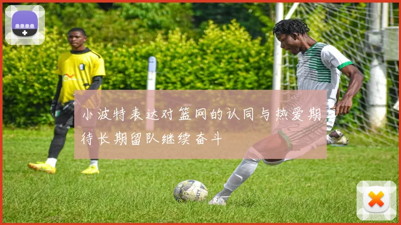 小波特表达对篮网的认同与热爱期待长期留队继续奋斗