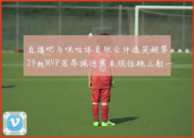 直播吧与咪咕体育联合评选英超第29轮MVP若昂佩德罗表现惊艳三射一传助球队获胜