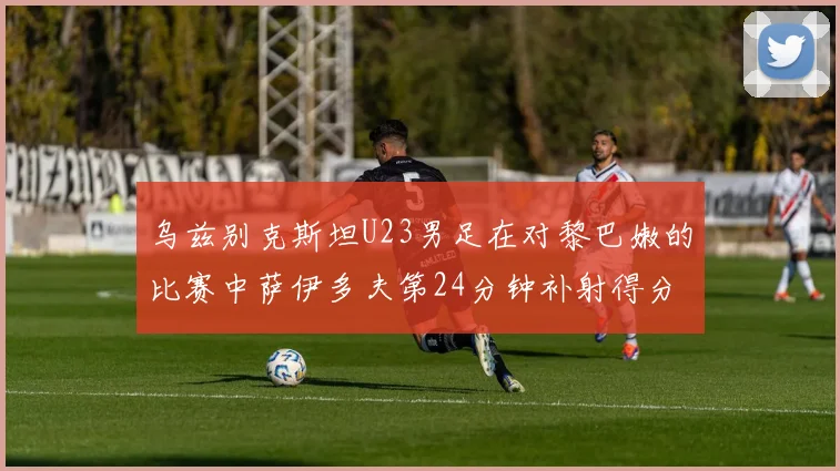 乌兹别克斯坦U23男足在对黎巴嫩的比赛中萨伊多夫第24分钟补射得分领先1-0