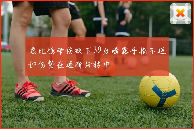 恩比德带伤砍下39分透露手指不适但伤势在逐渐好转中