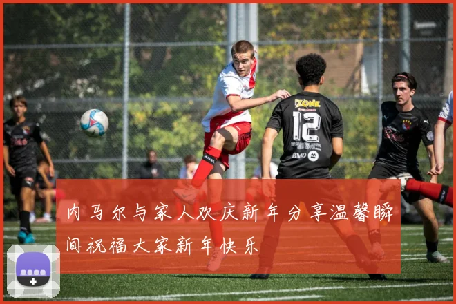 内马尔与家人欢庆新年分享温馨瞬间祝福大家新年快乐