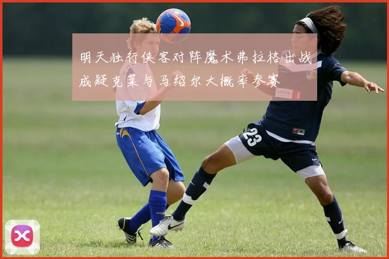 明天独行侠客对阵魔术弗拉格出战成疑克莱与马绍尔大概率参赛