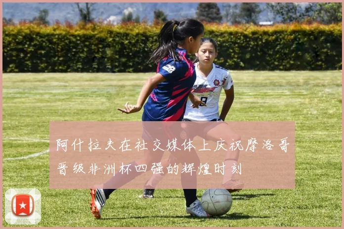 阿什拉夫在社交媒体上庆祝摩洛哥晋级非洲杯四强的辉煌时刻