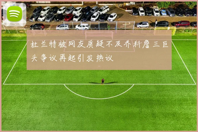 杜兰特被网友质疑不及乔科詹三巨头争议再起引发热议
