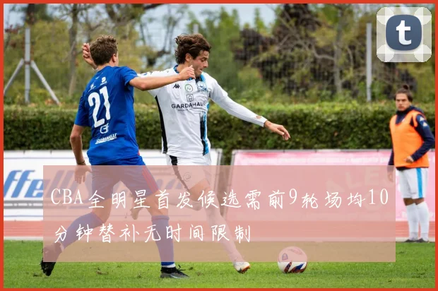 CBA全明星首发候选需前9轮场均10分钟替补无时间限制