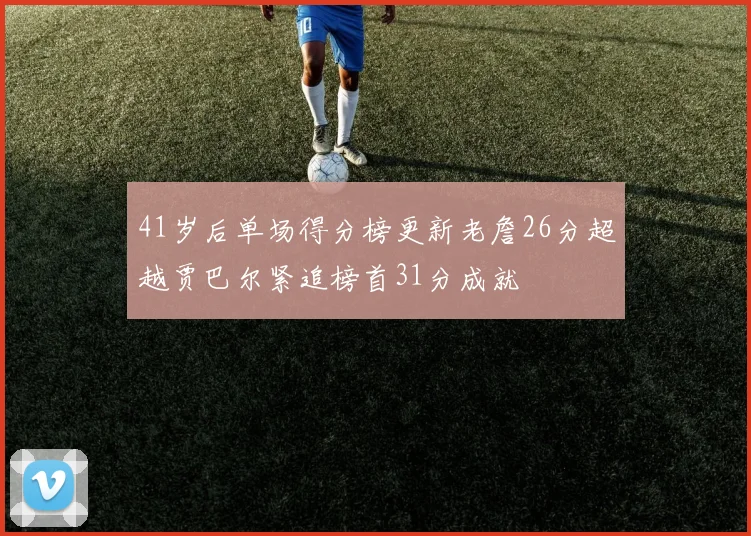 41岁后单场得分榜更新老詹26分超越贾巴尔紧追榜首31分成就