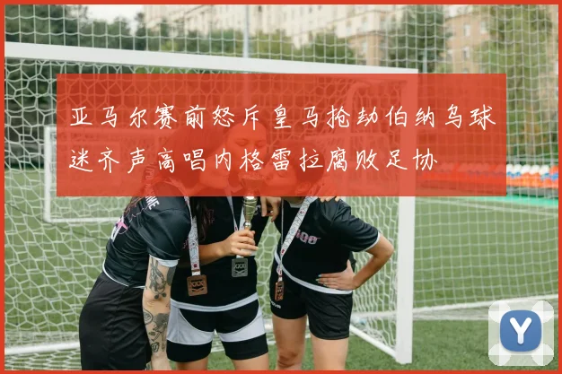 亚马尔赛前怒斥皇马抢劫伯纳乌球迷齐声高唱内格雷拉腐败足协